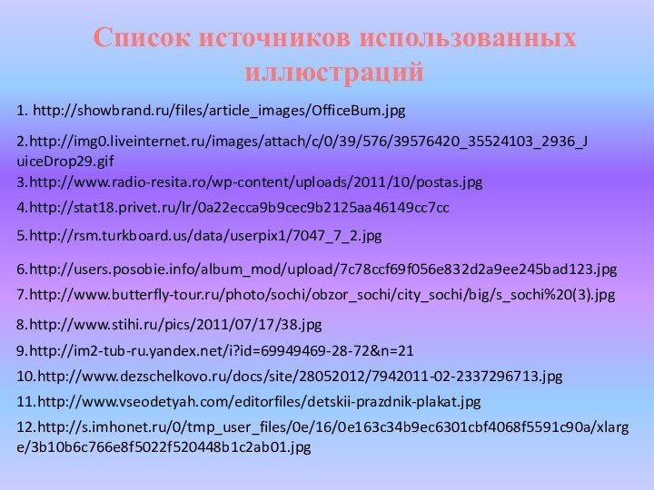 Список источников использованных иллюстраций1. http://showbrand.ru/files/article_images/OfficeBum.jpg2.http://img0.liveinternet.ru/images/attach/c/0/39/576/39576420_35524103_2936_JuiceDrop29.gif3.http://www.radio-resita.ro/wp-content/uploads/2011/10/postas.jpg4.http://stat18.privet.ru/lr/0a22ecca9b9cec9b2125aa46149cc7cc7.http://www.butterfly-tour.ru/photo/sochi/obzor_sochi/city_sochi/big/s_sochi%20(3).jpg8.http://www.stihi.ru/pics/2011/07/17/38.jpg9.http://im2-tub-ru.yandex.net/i?id=69949469-28-72&n=2110.http://www.dezschelkovo.ru/docs/site/28052012/7942011-02-2337296713.jpg5.http://rsm.turkboard.us/data/userpix1/7047_7_2.jpg6.http://users.posobie.info/album_mod/upload/7c78ccf69f056e832d2a9ee245bad123.jpg11.http://www.vseodetyah.com/editorfiles/detskii-prazdnik-plakat.jpg12.http://s.imhonet.ru/0/tmp_user_files/0e/16/0e163c34b9ec6301cbf4068f5591c90a/xlarge/3b10b6c766e8f5022f520448b1c2ab01.jpg
