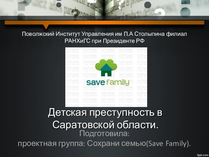 Подготовила: проектная группа: Сохрани семью(Save Family).Детская преступность в Саратовской области.Поволжский Институт Управления