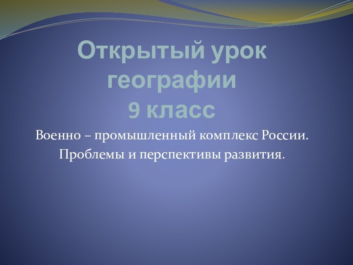 Открытый урок географии 9 классВоенно – промышленный комплекс России.Проблемы и перспективы развития.