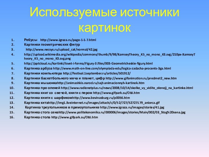 Используемые источники картинокРебусы  http://www.igraza.ru/page-1-1-7.htmlКартинки геометрических фигур http://www.necsys.ru/upload_cat/normal/42.jpghttp://upload.wikimedia.org/wikipedia/commons/thumb/9/98/RamseyTheory_K5_no_mono_K3.svg/210px-RamseyTheory_K5_no_mono_K3.svg.pnghttp:///kartinki/tsvet-i-forma/Figury-3.files/003-Geometricheskie-figury.htmlКартинка арбуза http://www.math-on-line.com/olympiada-edu/logica-zadacha-procents-3ga.htmlКартинки компьютера http://festival.1september.ru/articles/501912/Картинки