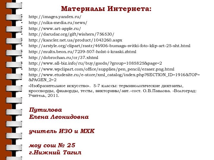 Материалы Интернета:http://images.yandex.ru/http://nika-media.ru/news/http://www.art-apple.ru/http://darudar.org/gift/wishers/756530/http://kancler.net.ua/product/1043260.aspxhttp://arstyle.org/clipart/rastr/46936-bumaga-svitki-foto-klip-art-25-sht.htmlhttp://mults.beon.ru/7239-507-holst-i-kraski.zhtmlhttp://dobrochan.ru/cr/37.xhtmlhttp://www.all-biz.info/ru/buy/goods/?group=1085825&page=2http://www.wpclipart.com/office/supplies/pen_pencil/eraser.png.htmlhttp://www.etudesite.ru/e-store/xml_catalog/index.php?SECTION_ID=1916&TOP=&PAGEN_2=2«Изобразительное искусство». 5-7 классы: терминологические диктанты, кроссворды, филворды, тесты, викторины/авт.-сост. О.В.Павлова.