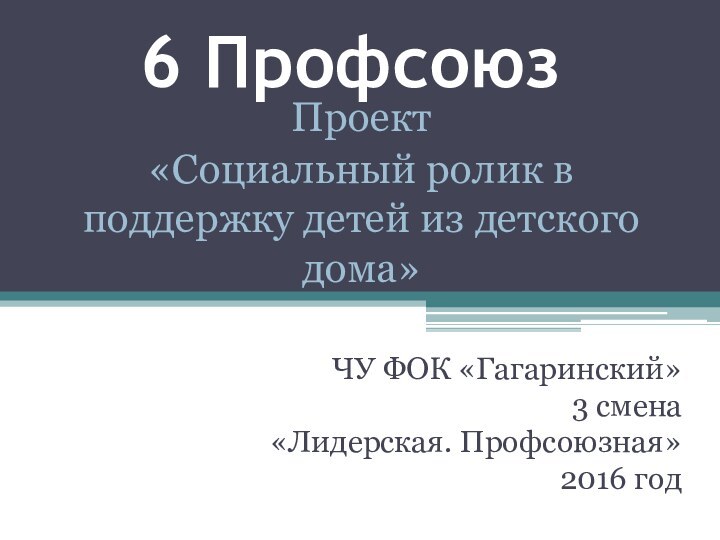6 ПрофсоюзЧУ ФОК «Гагаринский»3 смена«Лидерская. Профсоюзная»2016 годПроект«Социальный ролик в поддержку детей из детского дома»