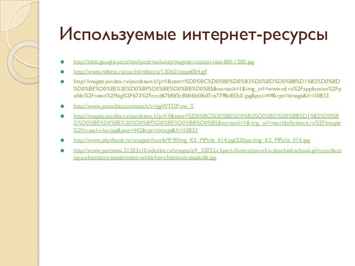 Используемые интернет-ресурсыhttp://sites.google.com/site/jyotirmohanty/magnet-custom-size-600-1200.jpghttp://www.referat.ru/cache/referats/13063/image004.gifhttp://images.yandex.ru/yandsearch?p=1&text=%D0%BC%D0%B0%D0%B3%D0%BD%D0%B8%D1%82%D0%BD%D0%BE%D0%B5%20%D0%BF%D0%BE%D0%BB%D0%B5&noreask=1&img_url=www.aif.ru%2Fapplication%2Fpublic%2Fnews%2Fbig%2F673%2Fcccd67bfbf3c8b06b5f6d7ce7798c85b.0.jpg&pos=49&rpt=simage&lr=10833http://www.youtube.com/watch?v=ggWTOP-tw_Yhttp://images.yandex.ru/yandsearch?p=14&text=%D0%BC%D0%B0%D0%B3%D0%BD%D0%B8%D1%82%D0%BD%D0%BE%D0%B5%20%D0%BF%D0%BE%D0%BB%D0%B5&noreask=1&img_url=worldofscience.ru%2Fimages%2Fm-pol-i-har.jpg&pos=442&rpt=simage&lr=10833http://www.physbook.ru/images/thumb/9/9f/Img_KS_MPole_014.jpg/220px-Img_KS_MPole_014.jpghttp://www.panteeva.21203s10.edusite.ru/images/p9_33052-clipart-illustration-of-a-shocked-school-girl-conducting-a-chemistry-experiment-while-her-chemicals-explode.jpg