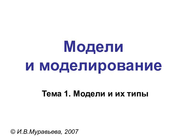 Модели  и моделирование© И.В.Муравьева, 2007Тема 1. Модели и их типы