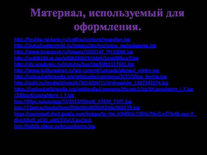 Материал, используемый для оформления.http://tochka-na-karte.ru/upfiles/content/magellan.jpghttp://puteshestwenniki.ru/images/stories/putes_vaskodagama.jpghttp://www.krugosvet.ru/images/1002147_PH10069.jpghttp://cs408220.vk.me/v408220073/4de9/Jnnx0BRucsY.jpghttp://dic.academic.ru/pictures/bse/jpg/0293117621.jpghttp://www.kuljturastran.ru/wp-content/uploads/afanasij_nikitin.jpghttp://upload.wikimedia.org/wikipedia/commons/2/27/Vitus_Bering.jpghttp://polit.ru/media/photolib/2014/04/11/przhevalsky_1397242274.jpghttps://upload.wikimedia.org/wikipedia/commons/thumb/c/cb/Kruzenshtern_I_F.jpg/250px-Kruzenshtern_I_F.jpghttp://99px.ru/sstorage/53/2012/02/mid_35439_7507.jpg http://12apr.su/books/item/f00/s00/z0000042/pic/000159.jpghttps://encrypted-tbn0.gstatic.com/images?q=tbn:ANd9GcTBEhJ56yfLvf75o0k-eqy-9_dlviAEtrS_nOJj_oMCFZyULkxQnAhttp://baltija.planet.ee/kruzenhtorm.jpg