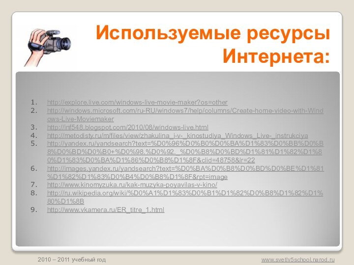 Используемые ресурсы Интернета:http://explore.live.com/windows-live-movie-maker?os=otherhttp://windows.microsoft.com/ru-RU/windows7/help/columns/Create-home-video-with-Windows-Live-Moviemakerhttp://inf548.blogspot.com/2010/08/windows-live.htmlhttp://metodisty.ru/m/files/view/zhakulina_i-v-_kinostudiya_Windows_Live-_instrukciyahttp://yandex.ru/yandsearch?text=%D0%96%D0%B0%D0%BA%D1%83%D0%BB%D0%B8%D0%BD%D0%B0+%D0%98.%D0%92._%D0%B8%D0%BD%D1%81%D1%82%D1%80%D1%83%D0%BA%D1%86%D0%B8%D1%8F&clid=48758&lr=22http://images.yandex.ru/yandsearch?text=%D0%BA%D0%B8%D0%BD%D0%BE%D1%81%D1%82%D1%83%D0%B4%D0%B8%D1%8F&rpt=imagehttp://www.kinomyzuka.ru/kak-muzyka-poyavilas-v-kino/http://ru.wikipedia.org/wiki/%D0%A1%D1%83%D0%B1%D1%82%D0%B8%D1%82%D1%80%D1%8Bhttp://www.vkamera.ru/ER_titre_1.html