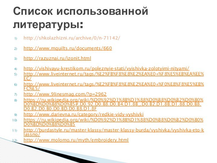 http://shkolazhizni.ru/archive/0/n-71142/ http://www.mquilts.ru/documents/660 http://razuznai.ru/izonit.html http://vishivayu-krestikom.ru/poleznyie-stati/vyishivka-zolotyimi-nityami/http://www.liveinternet.ru/tags/%E2%FB%F8%E8%E2%EA%E0+%F8%E5%EB%EA%EE%EC/http://www.liveinternet.ru/tags/%E2%FB%F8%E8%E2%EA%E0+%F0%E8%F8%E5%EB%FC%E5/http://www.9linesmag.com/?p=2962https://ru.wikipedia.org/wiki/%D0%92%D1%8B%D1%88%D0%B8%D0%B2%D0%B0%D0%BD%D0%B8%D0%B5#.D0.92.D0.B8.D0.B4.D1.8B_.D0.B2.D1.8B.D1.88.D0.B8.D0.B2.D0.B0.D0.BD.D0.B8.D1.8Fhttp://www.darievna.ru/category/redkie-vidy-vyshivkihttps://ru.wikipedia.org/wiki/%D0%92%D1%8B%D1%88%D0%B8%D0%B2%D0%B0%D0%BD%D0%B8%D0%B5http://burdastyle.ru/master-klassy/master-klassy-burda/vyshivka/vyshivka-eto-klassno/http://www.molomo.ru/myth/embroidery.htmlСписок использованной литературы: