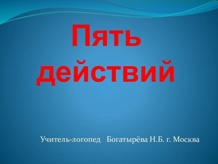 Пять действий  Учитель-логопед  Богатырёва Н.Б. г. Москва