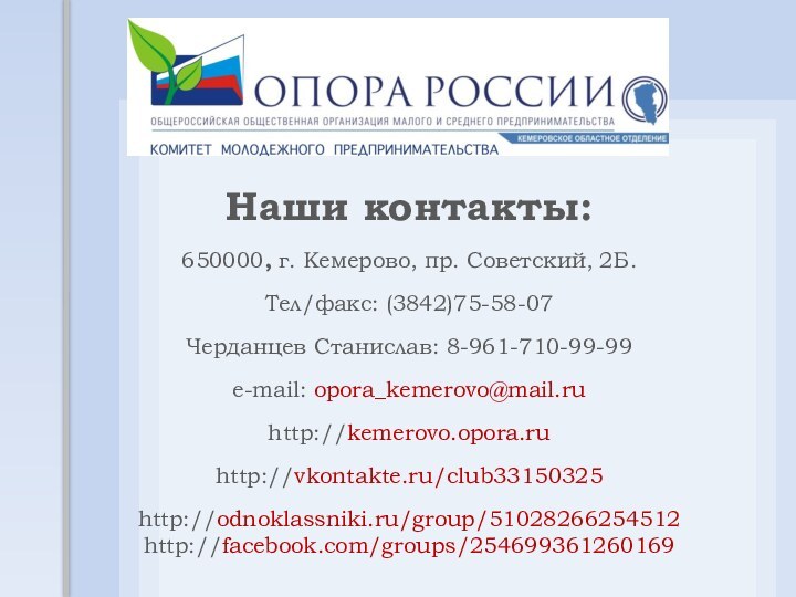 Наши контакты:650000, г. Кемерово, пр. Советский, 2Б.Тел/факс: (3842)75-58-07Черданцев Станислав: 8-961-710-99-99e-mail: opora_kemerovo@mail.ruhttp://kemerovo.opora.ruhttp://vkontakte.ru/club33150325http://odnoklassniki.ru/group/51028266254512 http://facebook.com/groups/254699361260169