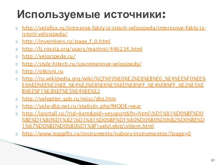 http://velofox.ru/intresnye-fakty-iz-istorii-velosipeda/interesnye-fakty-iz-istorii-velosipeda/http://inventions.ru/page_f_0.htmlhttp://lj.rossia.org/users/marinni/446234.htmlhttp://velocipede.ru/http://style-hitech.ru/sovremennye-velosipedy/http://otkisni.ruhttp://ru.wikipedia.org/wiki/%CF%F0%E0%E2%E8%EB%E0_%E4%EE%F0%EE%E6%ED%EE%E3%EE_%E4%E2%E8%E6%E5%ED%E8%FF_%E4%EB%FF_%E2%E5%EB%EE%F1%E8%EF%E5%E4%EE%E2http://velopiter.spb.ru/misc/dtp.htmhttp://velo-dtp.net.ru/statistic.php?MODE=yearhttp://iportall.ru/?rid=kem&pid=vessport&fn=html\%D1%81%D0%BF%D0%BE%D1%80%D1%82\%D1%81%D0%BF%D1%80%D0%B0%D0%B2%D0%BE%D1%87%D0%BD%D0%B0%D1%8F\velo\ekip\shlem.htmlhttp://www.topgifts.ru/instrumenty/nabory-instrumentov/?page=0Используемые источники: