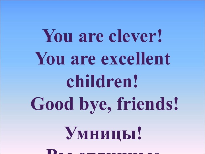 You are clever! You are excellent children! Good bye, friends! Умницы!Вы отличные ребята!До свидания, друзья!