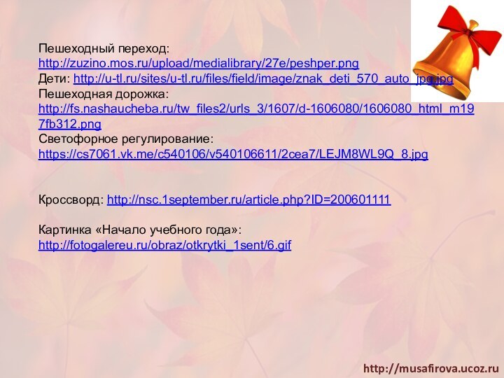 Пешеходный переход: http://zuzino.mos.ru/upload/medialibrary/27e/peshper.pngДети: http://u-tl.ru/sites/u-tl.ru/files/field/image/znak_deti_570_auto_jpg.jpgПешеходная дорожка: http://fs.nashaucheba.ru/tw_files2/urls_3/1607/d-1606080/1606080_html_m197fb312.pngСветофорное регулирование: https://cs7061.vk.me/c540106/v540106611/2cea7/LEJM8WL9Q_8.jpgКроссворд: http://nsc.1september.ru/article.php?ID=200601111Картинка «Начало учебного года»: http://fotogalereu.ru/obraz/otkrytki_1sent/6.gif