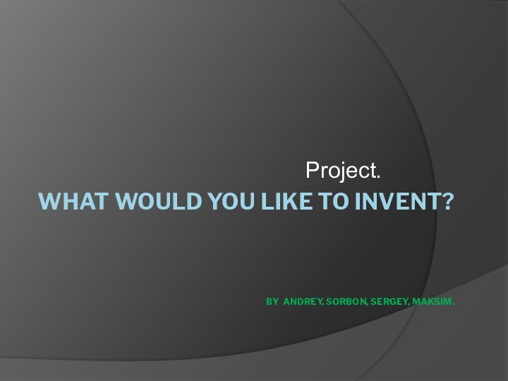 WHAT WOULD YOU LIKE TO INVENT?    BY ANDREY, SORBON, SERGEY, MAKSIM.Project.