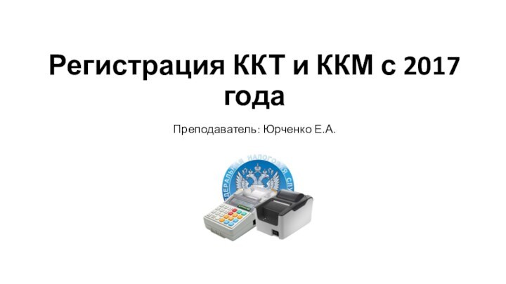 Регистрация ККТ и ККМ с 2017 годаПреподаватель: Юрченко Е.А.