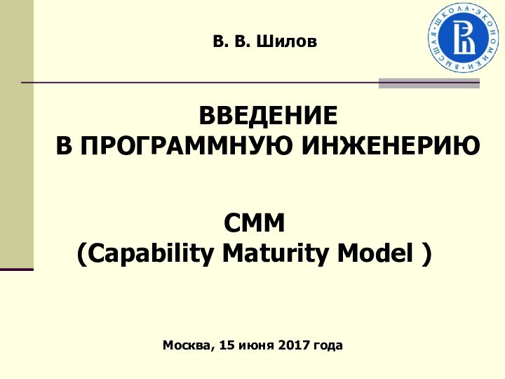В. В. Шилов CMM(Capability Maturity Model )Москва, 15 июня 2017 годаВВЕДЕНИЕВ ПРОГРАММНУЮ ИНЖЕНЕРИЮ