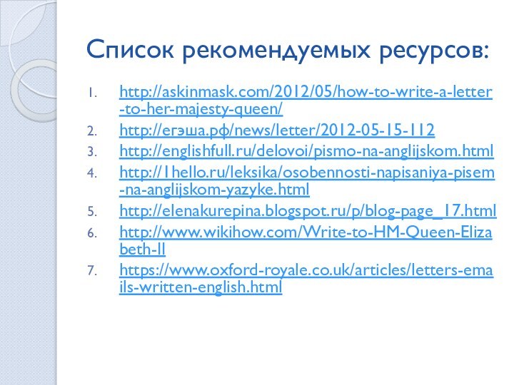 Список рекомендуемых ресурсов:http://askinmask.com/2012/05/how-to-write-a-letter-to-her-majesty-queen/http://егэша.рф/news/letter/2012-05-15-112http://englishfull.ru/delovoi/pismo-na-anglijskom.htmlhttp://1hello.ru/leksika/osobennosti-napisaniya-pisem-na-anglijskom-yazyke.htmlhttp://elenakurepina.blogspot.ru/p/blog-page_17.htmlhttp://www.wikihow.com/Write-to-HM-Queen-Elizabeth-II https://www.oxford-royale.co.uk/articles/letters-emails-written-english.html