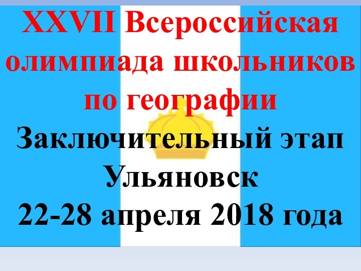 XXVII Всероссийская олимпиада школьников по географииЗаключительный этапУльяновск22-28 апреля 2018 года