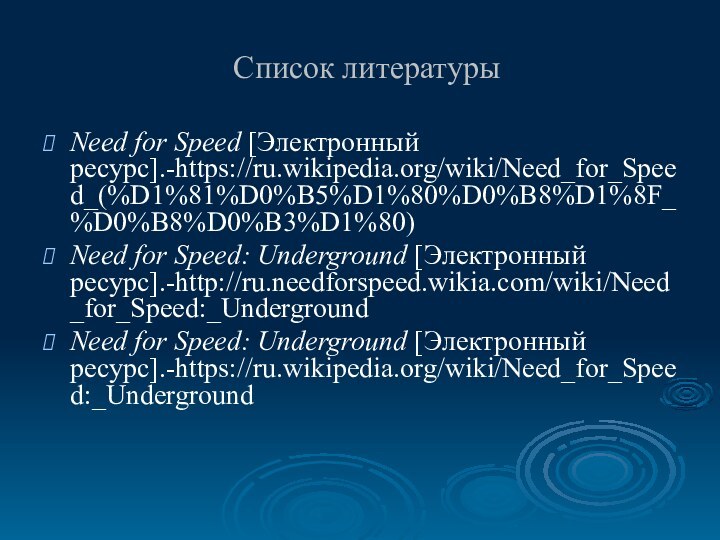 Список литературыNeed for Speed [Электронный ресурс].-https://ru.wikipedia.org/wiki/Need_for_Speed_(%D1%81%D0%B5%D1%80%D0%B8%D1%8F_%D0%B8%D0%B3%D1%80)Need for Speed: Underground [Электронный ресурс].-http://ru.needforspeed.wikia.com/wiki/Need_for_Speed:_UndergroundNeed for Speed: Underground [Электронный ресурс].-https://ru.wikipedia.org/wiki/Need_for_Speed:_Underground