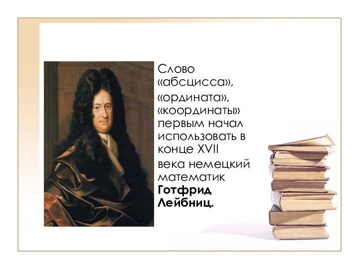 Слово «абсцисса»,«ордината», «координаты» первым начал использовать в конце XVIIвека немецкий математик Готфрид Лейбниц.