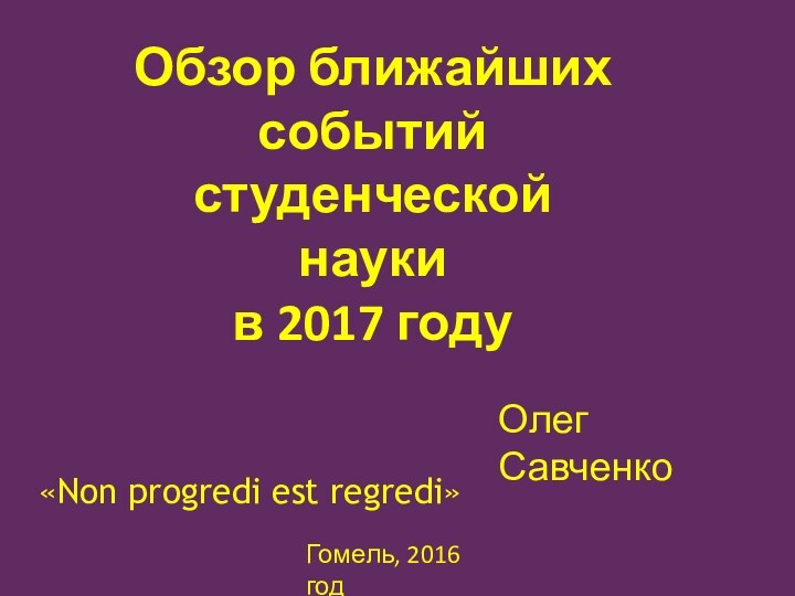 Обзор ближайших событий студенческой наукив 2017 годуОлег СавченкоГомель, 2016 год«Non progredi est regredi»