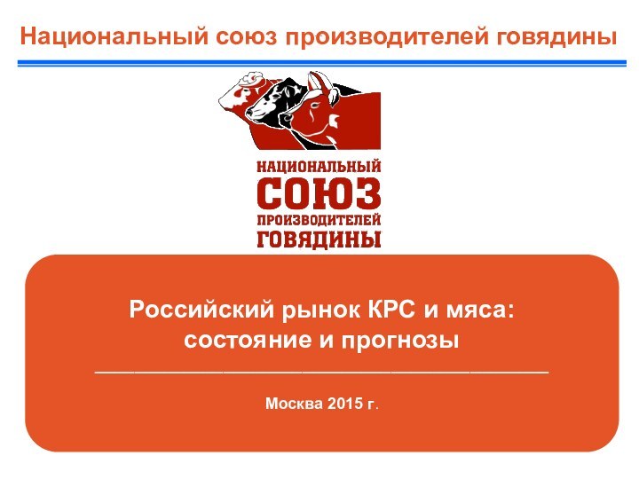 Российский рынок КРС и мяса: состояние и прогнозы______________________________________________Москва 2015 г.Национальный союз производителей говядины