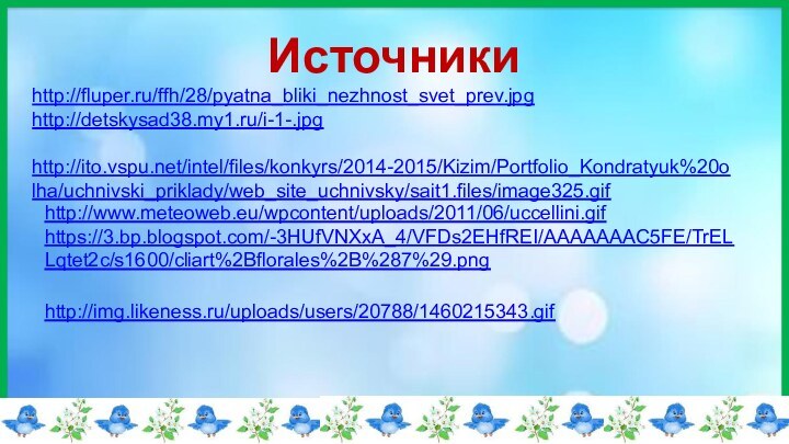 Источникиhttp://fluper.ru/ffh/28/pyatna_bliki_nezhnost_svet_prev.jpghttp://detskysad38.my1.ru/i-1-.jpg http://ito.vspu.net/intel/files/konkyrs/2014-2015/Kizim/Portfolio_Kondratyuk%20olha/uchnivski_priklady/web_site_uchnivsky/sait1.files/image325.gif http://www.meteoweb.eu/wpcontent/uploads/2011/06/uccellini.gifhttps://3.bp.blogspot.com/-3HUfVNXxA_4/VFDs2EHfREI/AAAAAAAC5FE/TrELLqtet2c/s1600/cliart%2Bflorales%2B%287%29.pnghttp://img.likeness.ru/uploads/users/20788/1460215343.gif