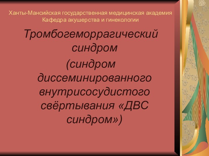 Ханты-Мансийская государственная медицинская академия Кафедра акушерства и гинекологииТромбогеморрагический синдром (синдром диссеминированного внутрисосудистого свёртывания «ДВС синдром»)