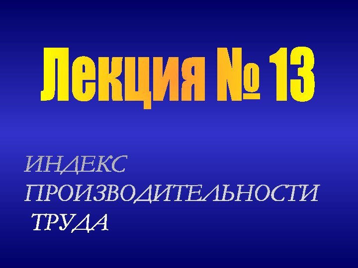 ИНДЕКС  ПРОИЗВОДИТЕЛЬНОСТИ   ТРУДАЛекция № 13
