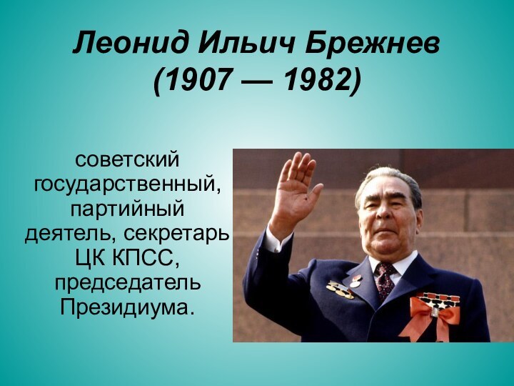 Леонид Ильич Брежнев (1907 — 1982)советский государственный, партийный деятель, секретарь ЦК КПСС, председатель Президиума.