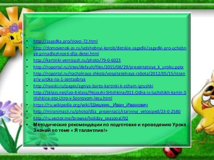 http://zagadka.pro/slovo-72.htmlhttp://domovenok-as.ru/volshebnyi-korob/detskie-zagadki/zagadki-pro-uchebnye-prinadlezhnosti-dlja-detei.htmlhttp://kartinki-vernisazh.ru/photo/79-0-6023http://nsportal.ru/sites/default/files/2015/08/29/prezentatsiya_k_uroku.pptxhttp://nsportal.ru/nachalnaya-shkola/vospitatelnaya-rabota/2012/05/15/stsenariy-uroka-na-1-sentyabryahttp://nyaski.ru/pages/agniya-barto-kartinki-k-stiham-igrushkihttp:///izo-4-klass/Pejzazhi-SHishkina/011-Odna-iz-luchshikh-kartin-SHishkina-eto-Utro-v-Sosnovom-lesu.htmlhttps://ru.wikipedia.org/wiki/Шишкин,_Иван_Ивановичhttp://miranimacii.ru/photo/dlja_prezentacij/starinnyj_velosiped/23-0-2580http://ru.vector.me/browse/holiday_seasonal/92Методические рекомендации по подготовке и проведению Урока Знаний по теме « Я талантлив!»