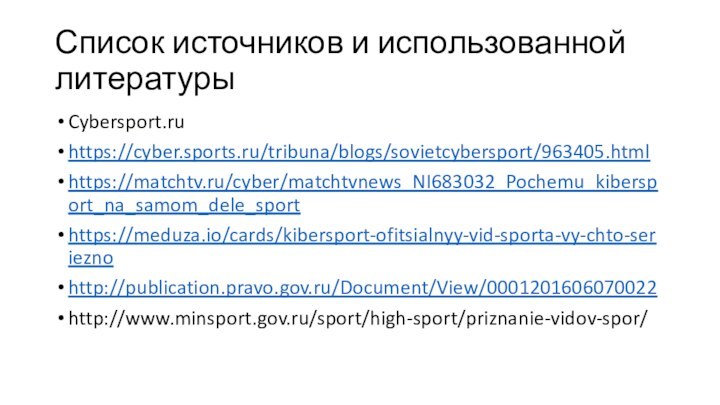Список источников и использованной литературы	Cybersport.ruhttps://cyber.sports.ru/tribuna/blogs/sovietcybersport/963405.htmlhttps://matchtv.ru/cyber/matchtvnews_NI683032_Pochemu_kibersport_na_samom_dele_sporthttps://meduza.io/cards/kibersport-ofitsialnyy-vid-sporta-vy-chto-serieznohttp://publication.pravo.gov.ru/Document/View/0001201606070022http://www.minsport.gov.ru/sport/high-sport/priznanie-vidov-spor/