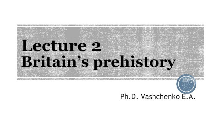 Lecture 2 Britain’s prehistoryPh.D. Vashchenko E.A.
