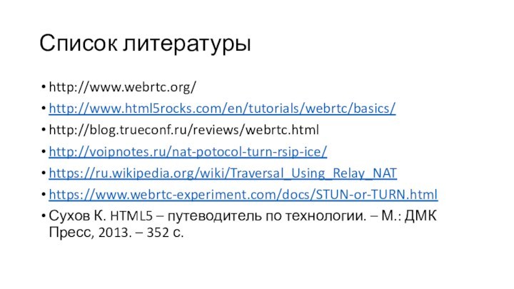 Список литературыhttp://www.webrtc.org/http://www.html5rocks.com/en/tutorials/webrtc/basics/http://blog.trueconf.ru/reviews/webrtc.htmlhttp://voipnotes.ru/nat-potocol-turn-rsip-ice/https://ru.wikipedia.org/wiki/Traversal_Using_Relay_NAThttps://www.webrtc-experiment.com/docs/STUN-or-TURN.htmlСухов К. HTML5 – путеводитель по технологии. – М.: ДМК Пресс, 2013. – 352 с.