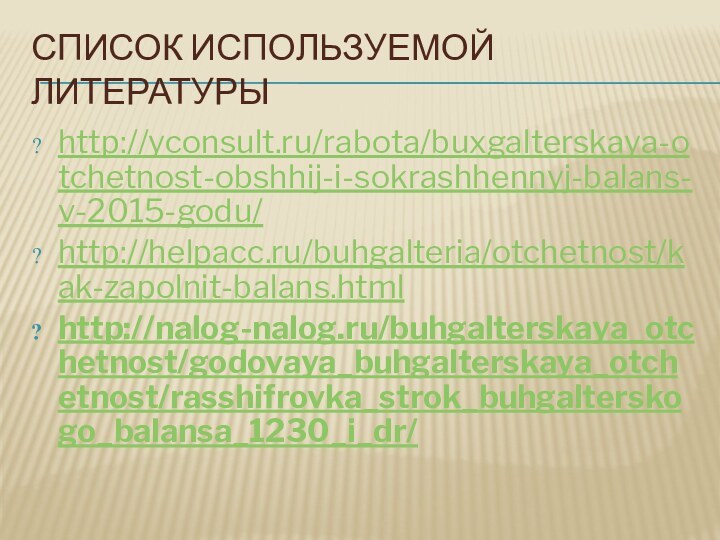 СПИСОК ИСПОЛЬЗУЕМОЙ ЛИТЕРАТУРЫhttp://yconsult.ru/rabota/buxgalterskaya-otchetnost-obshhij-i-sokrashhennyj-balans-v-2015-godu/http://helpacc.ru/buhgalteria/otchetnost/kak-zapolnit-balans.htmlhttp://nalog-nalog.ru/buhgalterskaya_otchetnost/godovaya_buhgalterskaya_otchetnost/rasshifrovka_strok_buhgalterskogo_balansa_1230_i_dr/