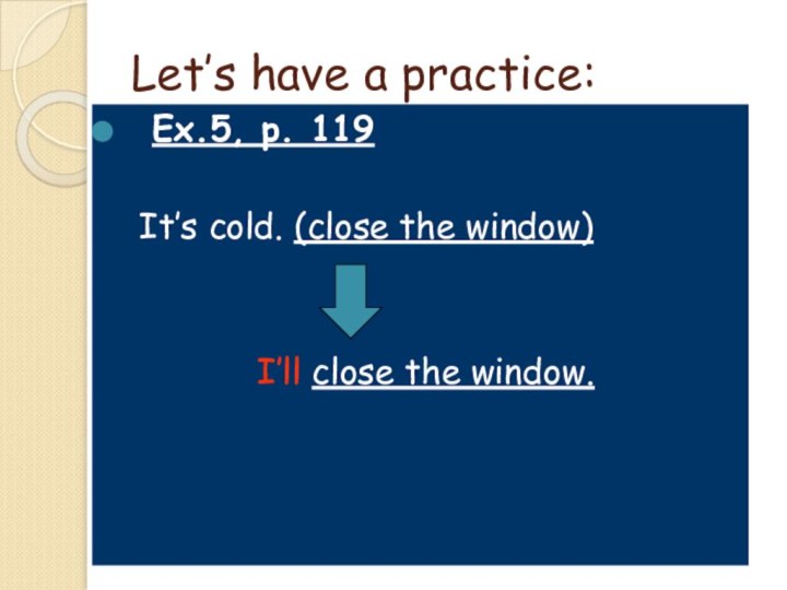 Let’s have a practice:Ex.5, p. 119	It’s cold. (close the window)				I’ll close the window.