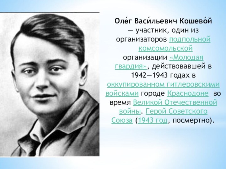 Оле́г Васи́льевич Кошево́й — участник, один из организаторов подпольной  комсомольской организации «Молодая гвардия», действовавшей в 1942—1943