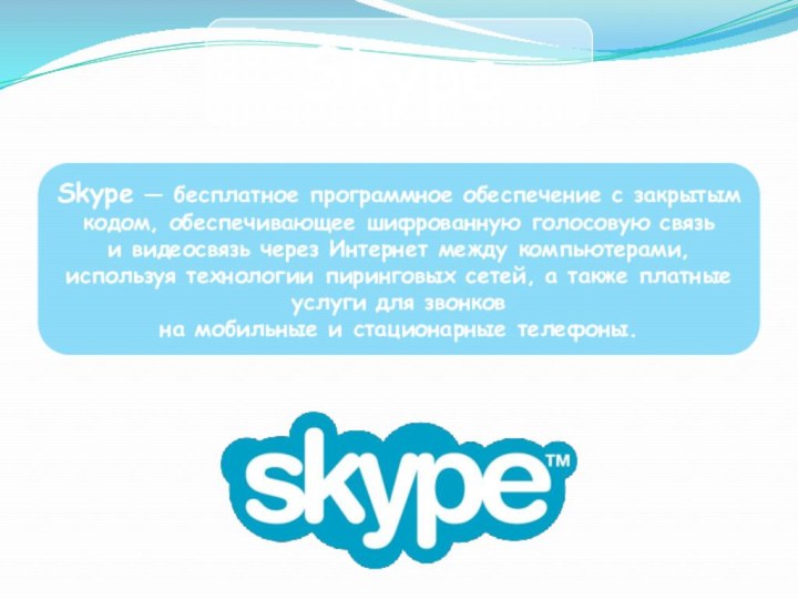 SkypeSkype — бесплатное программное обеспечение с закрытым кодом, обеспечивающее шифрованную голосовую связь и видеосвязь через Интернет между компьютерами, используя технологии пиринговых сетей, а также платные