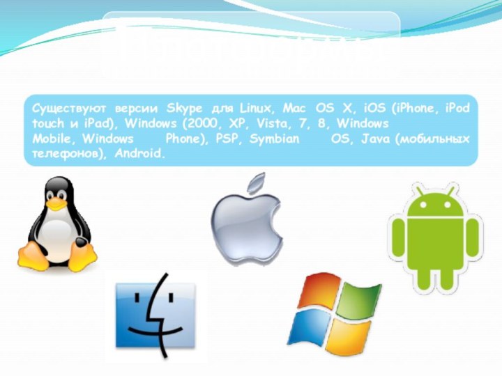ПлатформыСуществуют версии Skype для Linux, Mac OS X, iOS (iPhone, iPod touch и iPad), Windows (2000, XP, Vista, 7, 8, Windows Mobile, Windows Phone), PSP, Symbian OS, Java (мобильных телефонов), Android.