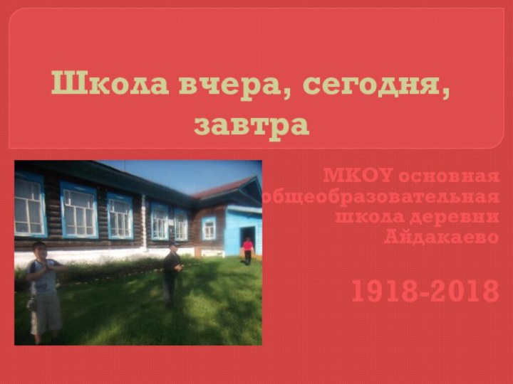Школа вчера, сегодня, завтра МКОУ основная общеобразовательная школа деревни Айдакаево1918-2018