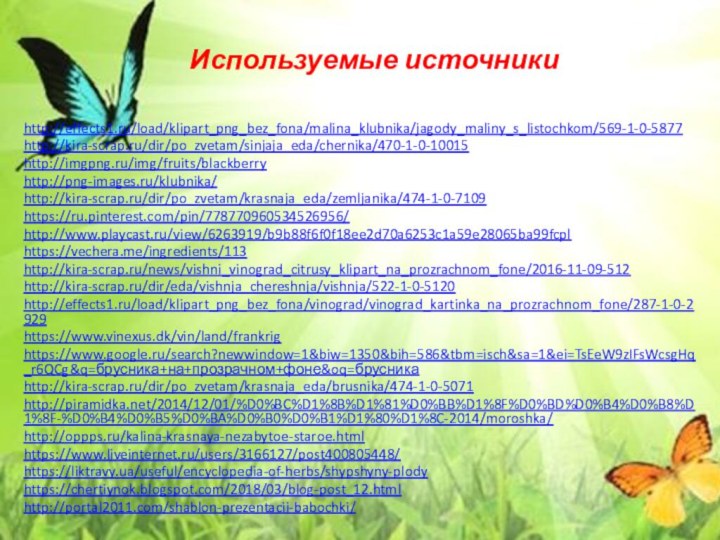 Используемые источникиhttp://effects1.ru/load/klipart_png_bez_fona/malina_klubnika/jagody_maliny_s_listochkom/569-1-0-5877http://kira-scrap.ru/dir/po_zvetam/sinjaja_eda/chernika/470-1-0-10015http://imgpng.ru/img/fruits/blackberryhttp://png-images.ru/klubnika/http://kira-scrap.ru/dir/po_zvetam/krasnaja_eda/zemljanika/474-1-0-7109https://ru.pinterest.com/pin/778770960534526956/http://www.playcast.ru/view/6263919/b9b88f6f0f18ee2d70a6253c1a59e28065ba99fcplhttps://vechera.me/ingredients/113http://kira-scrap.ru/news/vishni_vinograd_citrusy_klipart_na_prozrachnom_fone/2016-11-09-512http://kira-scrap.ru/dir/eda/vishnja_chereshnja/vishnja/522-1-0-5120http://effects1.ru/load/klipart_png_bez_fona/vinograd/vinograd_kartinka_na_prozrachnom_fone/287-1-0-2929https://www.vinexus.dk/vin/land/frankrighttps://www.google.ru/search?newwindow=1&biw=1350&bih=586&tbm=isch&sa=1&ei=TsEeW9zIFsWcsgHq_r6QCg&q=брусника+на+прозрачном+фоне&oq=брусникаhttp://kira-scrap.ru/dir/po_zvetam/krasnaja_eda/brusnika/474-1-0-5071http://piramidka.net/2014/12/01/%D0%BC%D1%8B%D1%81%D0%BB%D1%8F%D0%BD%D0%B4%D0%B8%D1%8F-%D0%B4%D0%B5%D0%BA%D0%B0%D0%B1%D1%80%D1%8C-2014/moroshka/http://oppps.ru/kalina-krasnaya-nezabytoe-staroe.htmlhttps://www.liveinternet.ru/users/3166127/post400805448/https://liktravy.ua/useful/encyclopedia-of-herbs/shypshyny-plodyhttps://chertiynok.blogspot.com/2018/03/blog-post_12.htmlhttp://portal2011.com/shablon-prezentacii-babochki/