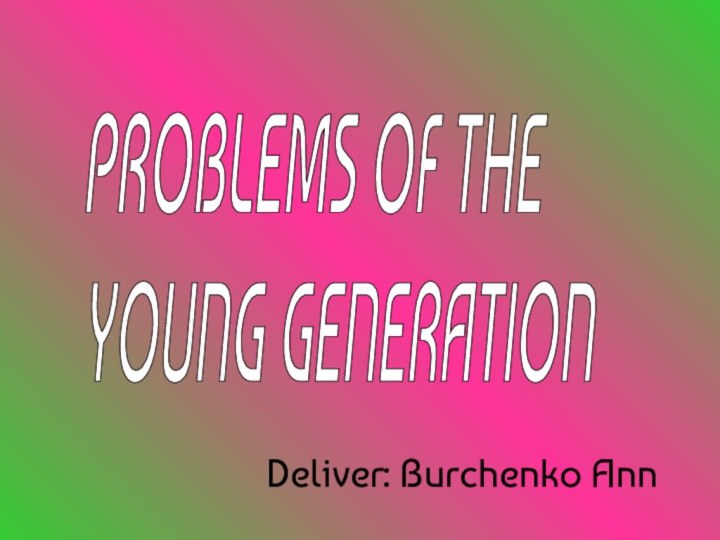 Deliver: Burchenko AnnPROBLEMS OF THE  YOUNG GENERATION