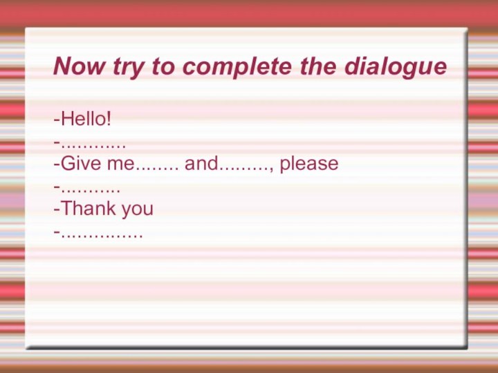 Now try to complete the dialogue-Hello!-............-Give me........ and........., please-...........-Thank you-...............