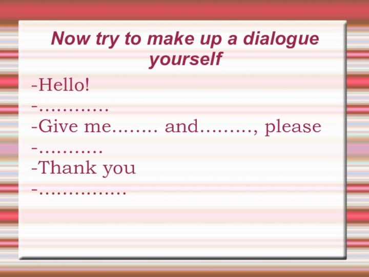 Now try to make up a dialogue yourself-Hello!-............-Give me........ and........., please-...........-Thank you-...............