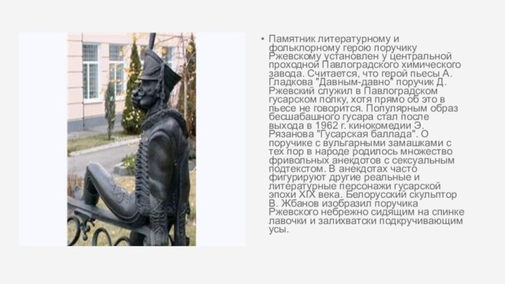 Памятник литературному и фольклорному герою поручику Ржевскому установлен у центральной проходной Павлоградского