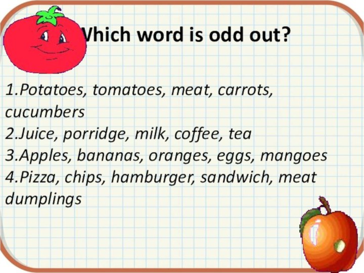 Which word is odd out?1.Potatoes, tomatoes, meat, carrots, cucumbers2.Juice, porridge, milk, coffee,
