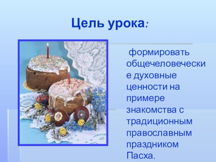 Цель урока:  формировать общечеловеческие духовные ценности на примере знакомства с традиционным православным праздником Пасха.
