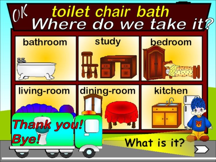 toiletbathroomliving-roombedroomstudychairbathOKWhere do we take it?dining-roomkitchenThank you!  Bye!What is it?