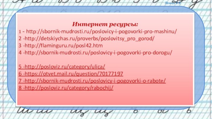 Интернет ресурсы:1 - http://sbornik-mudrosti.ru/poslovicy-i-pogovorki-pro-mashinu/2 -http://detskiychas.ru/proverbs/poslovitsy_pro_gorod/3 -http://flaminguru.ru/posl42.htm4 -http://sbornik-mudrosti.ru/poslovicy-i-pogovorki-pro-dorogu/ 5 -http://posloviz.ru/category/ulica/6 -https://otvet.mail.ru/question/701771977 -http://sbornik-mudrosti.ru/poslovicy-i-pogovorki-o-rabote/8 -http://posloviz.ru/category/rabochij/ 