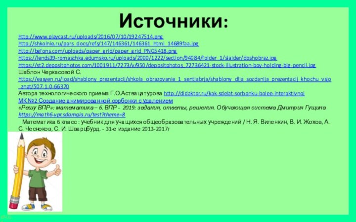 Источники:http://www.playcast.ru/uploads/2016/07/10/19247514.pnghttp://shkolnie.ru/pars_docs/refs/147/146361/146361_html_14689faa.jpghttp://bgfons.com/uploads/paper_grid/paper_grid_PNG5418.pnghttps://lends39-romaschka.edumsko.ru/uploads/2000/1222/section/94084/folder_1/slaider/doshobraz.jpghttps://st2.depositphotos.com/1001911/7273/v/950/depositphotos_72736421-stock-illustration-boy-holding-big-pencil.jpgШаблон Черкасовой С. https://easyen.ru/load/shablony_prezentacij/shkola_obrazovanie_1_sentjabrja/shablony_dlja_sozdanija_prezentacij_khochu_vsjo_znat/507-1-0-66370 Автора технологического приема Г.О.Аствацатурова http://didaktor.ru/kak-sdelat-sorbonku-bolee-interaktivnojМК №2 Создание анимированной