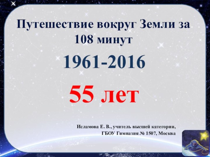 Путешествие вокруг Земли за 108 минут1961-201655 лет Исламова Е. В., учитель высшей